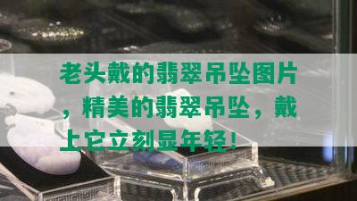 老头戴的翡翠吊坠图片，精美的翡翠吊坠，戴上它立刻显年轻！