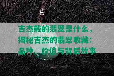 吉杰戴的翡翠是什么，揭秘吉杰的翡翠收藏：品种、价值与背后故事