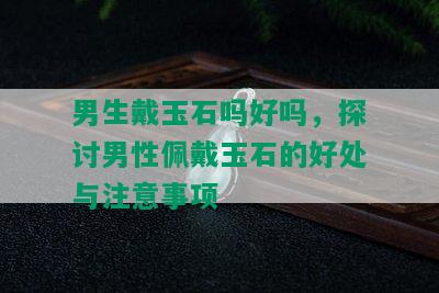 男生戴玉石吗好吗，探讨男性佩戴玉石的好处与注意事项