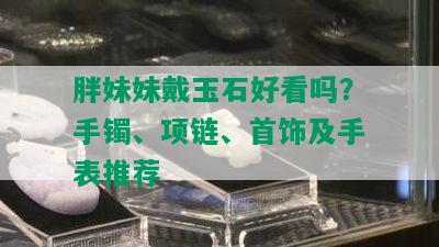 胖妹妹戴玉石好看吗？手镯、项链、首饰及手表推荐