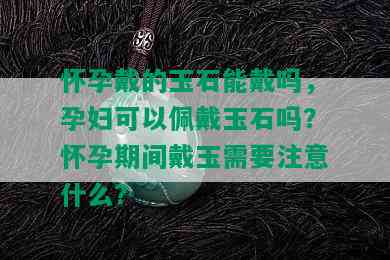 怀孕戴的玉石能戴吗，孕妇可以佩戴玉石吗？怀孕期间戴玉需要注意什么？