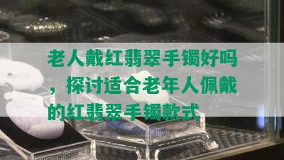 老人戴红翡翠手镯好吗，探讨适合老年人佩戴的红翡翠手镯款式