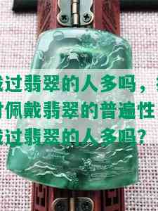 戴过翡翠的人多吗，探讨佩戴翡翠的普遍性：戴过翡翠的人多吗？