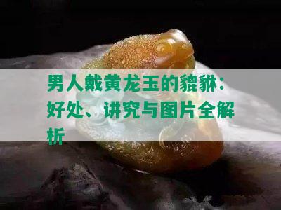 男人戴黄龙玉的貔貅：好处、讲究与图片全解析