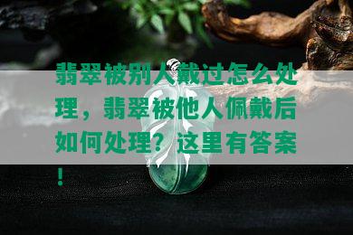 翡翠被别人戴过怎么处理，翡翠被他人佩戴后如何处理？这里有答案！