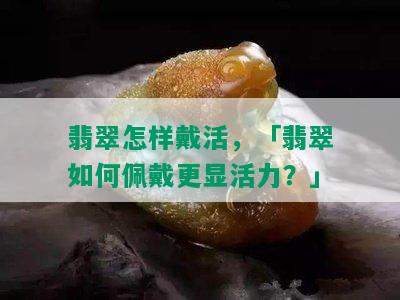 翡翠怎样戴活，「翡翠如何佩戴更显活力？」