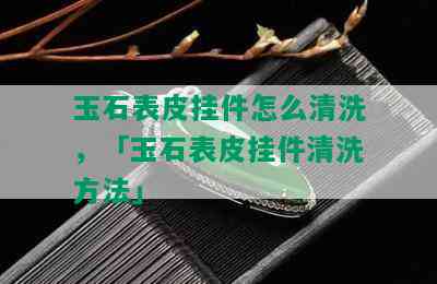 玉石表皮挂件怎么清洗，「玉石表皮挂件清洗方法」