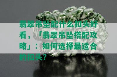 翡翠吊坠配什么扣头好看，「翡翠吊坠搭配攻略」：如何选择最适合的扣头？