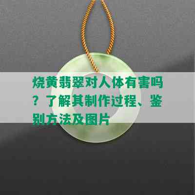 烧黄翡翠对人体有害吗？了解其制作过程、鉴别方法及图片