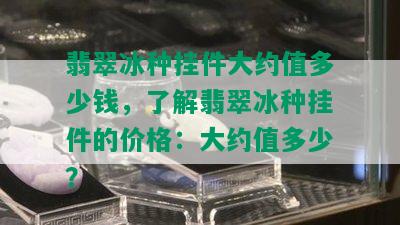 翡翠冰种挂件大约值多少钱，了解翡翠冰种挂件的价格：大约值多少？