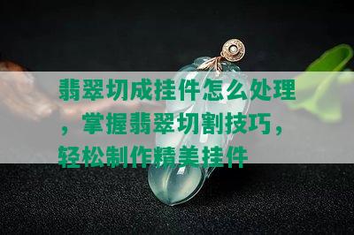 翡翠切成挂件怎么处理，掌握翡翠切割技巧，轻松制作精美挂件