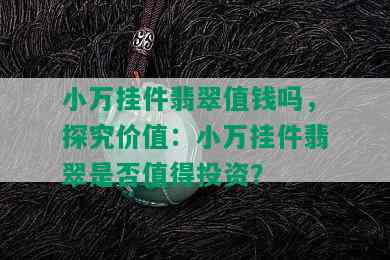 小万挂件翡翠值钱吗，探究价值：小万挂件翡翠是否值得投资？