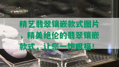 精艺翡翠镶嵌款式图片，精美绝伦的翡翠镶嵌款式，让您一饱眼福！