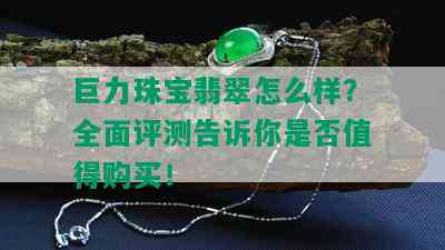 巨力珠宝翡翠怎么样？全面评测告诉你是否值得购买！