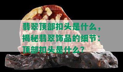 翡翠顶部扣头是什么，揭秘翡翠饰品的细节：顶部扣头是什么？