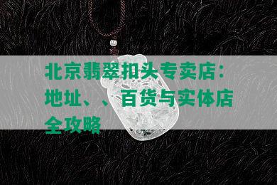 北京翡翠扣头专卖店：地址、、百货与实体店全攻略
