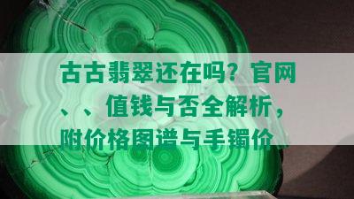 古古翡翠还在吗？官网、、值钱与否全解析，附价格图谱与手镯价