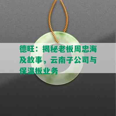 德旺：揭秘老板周忠海及故事，云南子公司与保温板业务