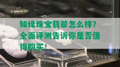 知缘珠宝翡翠怎么样？全面评测告诉你是否值得购买！