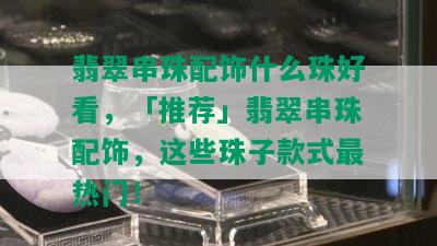 翡翠串珠配饰什么珠好看，「推荐」翡翠串珠配饰，这些珠子款式最热门！