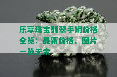 乐享珠宝翡翠手镯价格全览：最新价格、图片一览无余