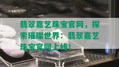 翡翠嘉艺珠宝官网，探索璀璨世界：翡翠嘉艺珠宝官网上线！