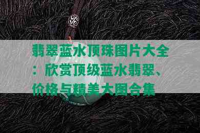 翡翠蓝水顶珠图片大全：欣赏顶级蓝水翡翠、价格与精美大图合集