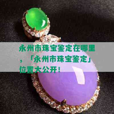 永州市珠宝鉴定在哪里，「永州市珠宝鉴定」位置大公开！