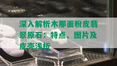 深入解析木那面粉皮翡翠原石：特点、图片及皮壳浅析