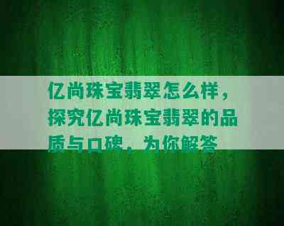 亿尚珠宝翡翠怎么样，探究亿尚珠宝翡翠的品质与口碑，为你解答