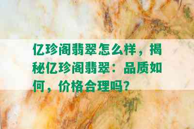 亿珍阁翡翠怎么样，揭秘亿珍阁翡翠：品质如何，价格合理吗？