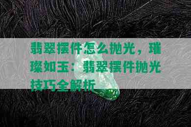 翡翠摆件怎么抛光，璀璨如玉：翡翠摆件抛光技巧全解析