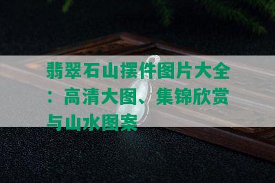 翡翠石山摆件图片大全：高清大图、集锦欣赏与山水图案