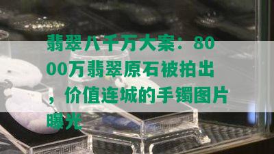 翡翠八千万大案：8000万翡翠原石被拍出，价值连城的手镯图片曝光