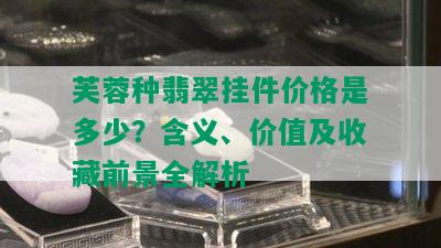 芙蓉种翡翠挂件价格是多少？含义、价值及收藏前景全解析