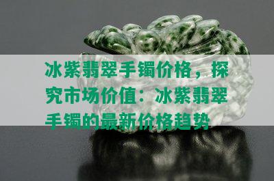 冰紫翡翠手镯价格，探究市场价值：冰紫翡翠手镯的最新价格趋势