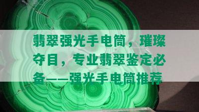 翡翠强光手电筒，璀璨夺目，专业翡翠鉴定必备——强光手电筒推荐