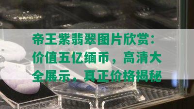 帝王紫翡翠图片欣赏：价值五亿缅币，高清大全展示，真正价格揭秘