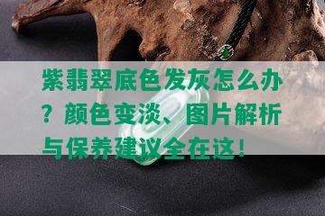 紫翡翠底色发灰怎么办？颜色变淡、图片解析与保养建议全在这！