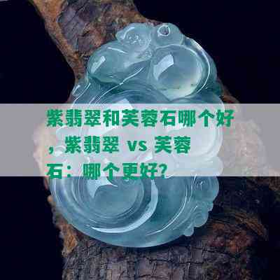 紫翡翠和芙蓉石哪个好，紫翡翠 vs 芙蓉石：哪个更好？