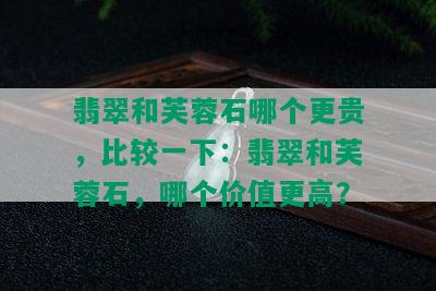 翡翠和芙蓉石哪个更贵，比较一下：翡翠和芙蓉石，哪个价值更高？