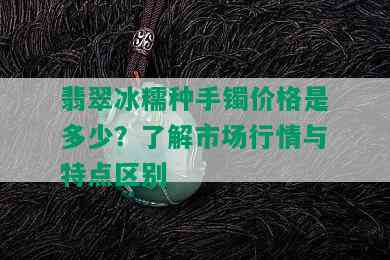 翡翠冰糯种手镯价格是多少？了解市场行情与特点区别