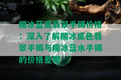 糯冰蓝底翡翠手镯价格：深入了解糯冰底色翡翠手镯与糯冰蓝水手镯的价格差异