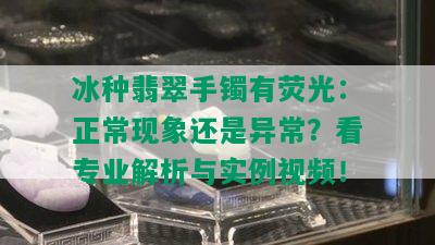 冰种翡翠手镯有荧光：正常现象还是异常？看专业解析与实例视频！