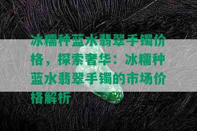 冰糯种蓝水翡翠手镯价格，探索奢华：冰糯种蓝水翡翠手镯的市场价格解析