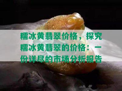 糯冰黄翡翠价格，探究糯冰黄翡翠的价格：一份详尽的市场分析报告