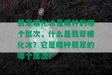 翡翠糯化冰是糯种的哪个层次，什么是翡翠糯化冰？它是糯种翡翠的哪个层次？