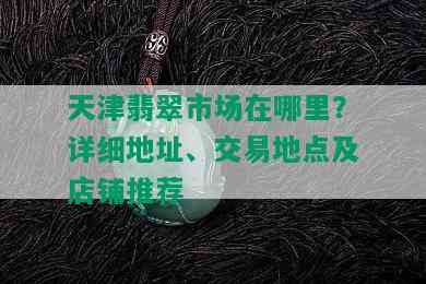 天津翡翠市场在哪里？详细地址、交易地点及店铺推荐