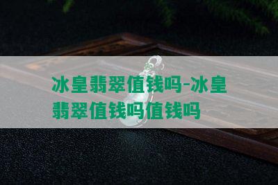 冰皇翡翠值钱吗-冰皇翡翠值钱吗值钱吗