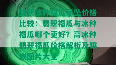 翡翠冰种福瓜吊坠价格比较：翡翠福瓜与冰种福瓜哪个更好？高冰种翡翠福瓜价格解析及镶嵌图片大全